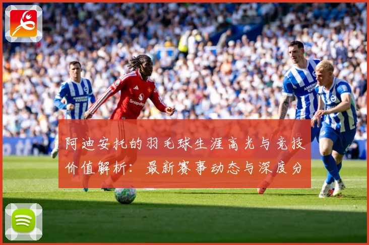 阿迪安托的羽毛球生涯高光与竞技价值解析：最新赛事动态与深度分析