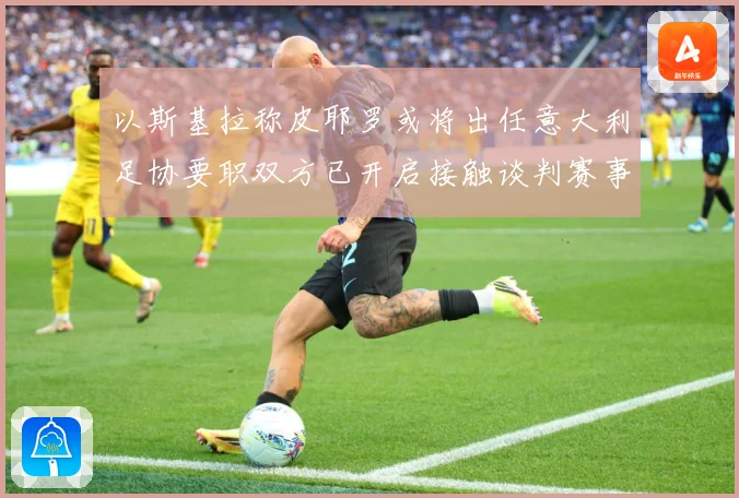 以斯基拉称皮耶罗或将出任意大利足协要职双方已开启接触谈判赛事前瞻：最新赛事动态与深度分析
