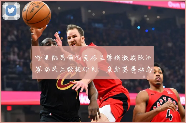 哈里凯恩领衔英格兰锋线激战欧洲赛场风云数据研判：最新赛事动态与深度分析
