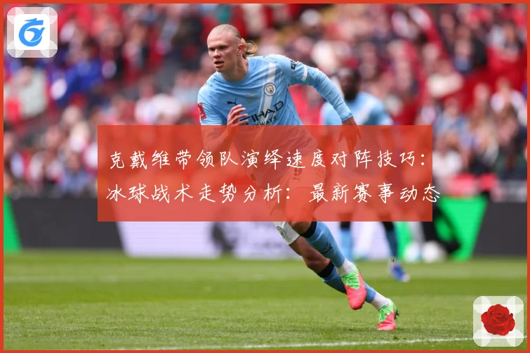 克戴维带领队演绎速度对阵技巧：冰球战术走势分析：最新赛事动态与深度分析