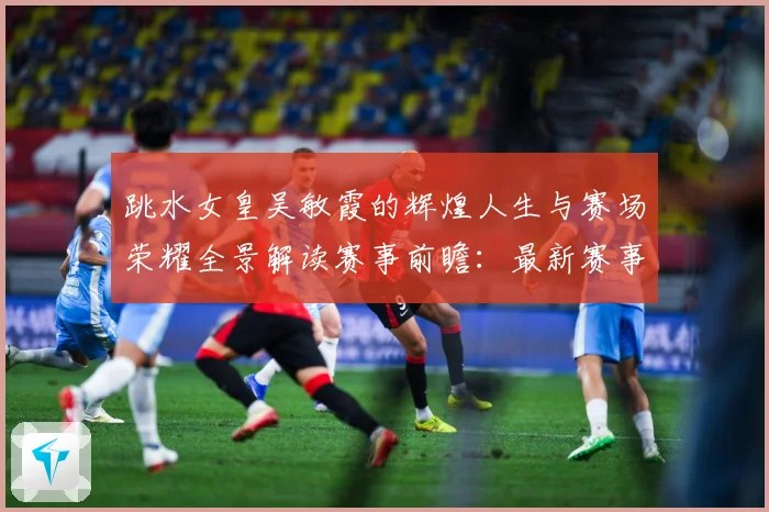 跳水女皇吴敏霞的辉煌人生与赛场荣耀全景解读赛事前瞻：最新赛事动态与深度分析