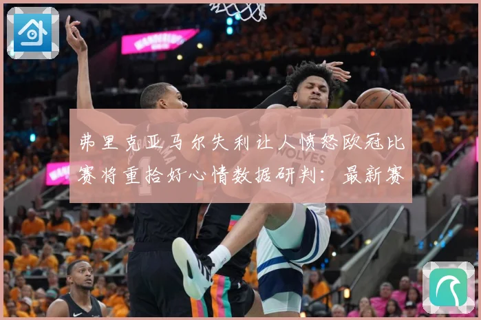 弗里克亚马尔失利让人愤怒欧冠比赛将重拾好心情数据研判：最新赛事动态与深度分析