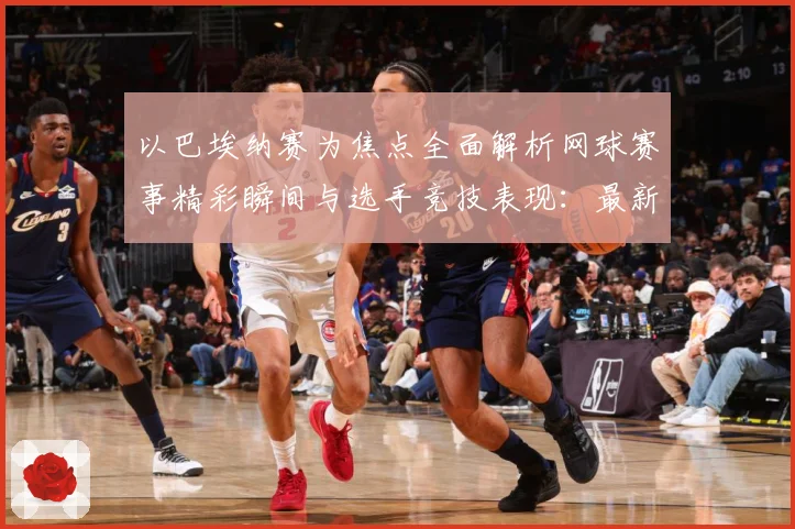以巴埃纳赛为焦点全面解析网球赛事精彩瞬间与选手竞技表现：最新赛事动态与深度分析
