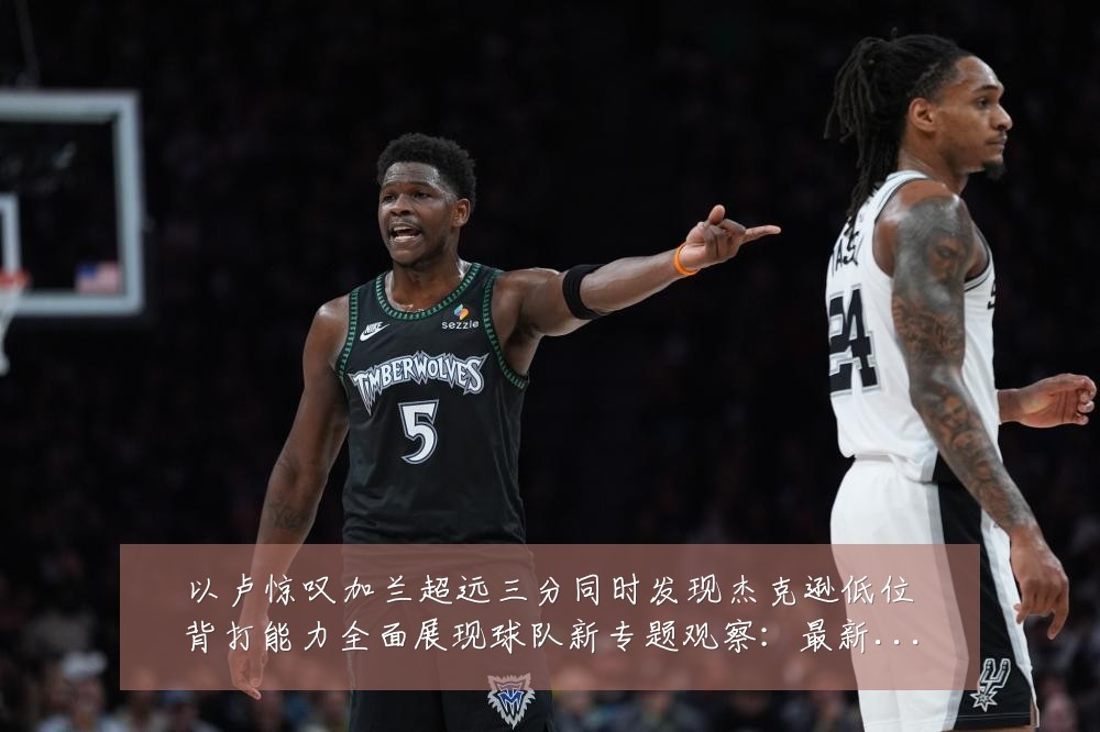 以卢惊叹加兰超远三分同时发现杰克逊低位背打能力全面展现球队新专题观察:最新赛事动态与深度分析