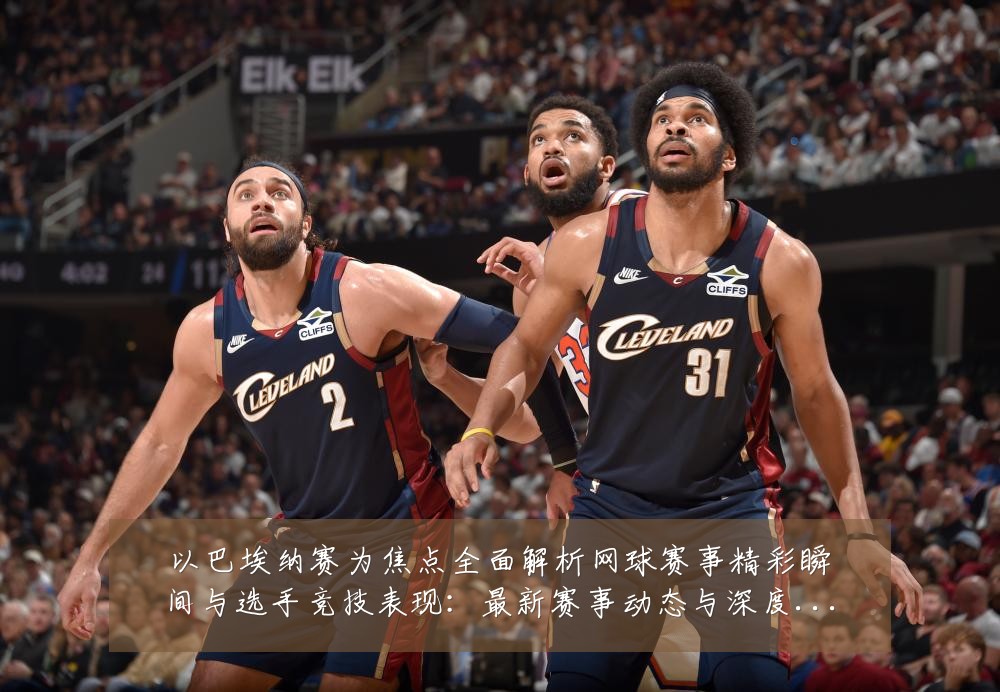 以巴埃纳赛为焦点全面解析网球赛事精彩瞬间与选手竞技表现:最新赛事动态与深度分析